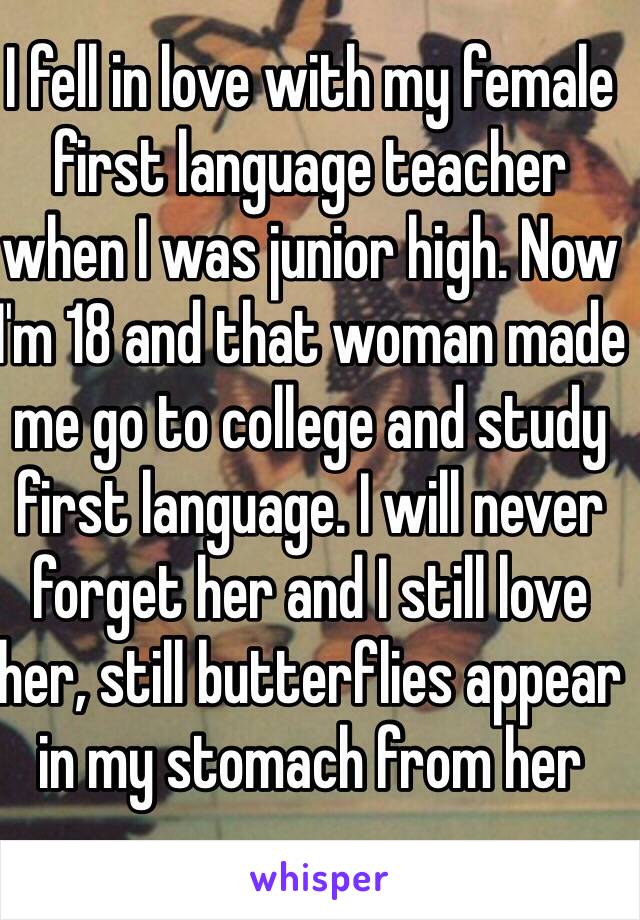 I fell in love with my female first language teacher when I was junior high. Now I'm 18 and that woman made me go to college and study first language. I will never forget her and I still love her, still butterflies appear in my stomach from her