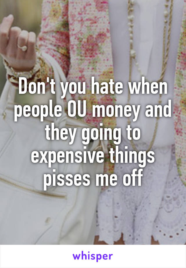 Don't you hate when people OU money and they going to expensive things pisses me off