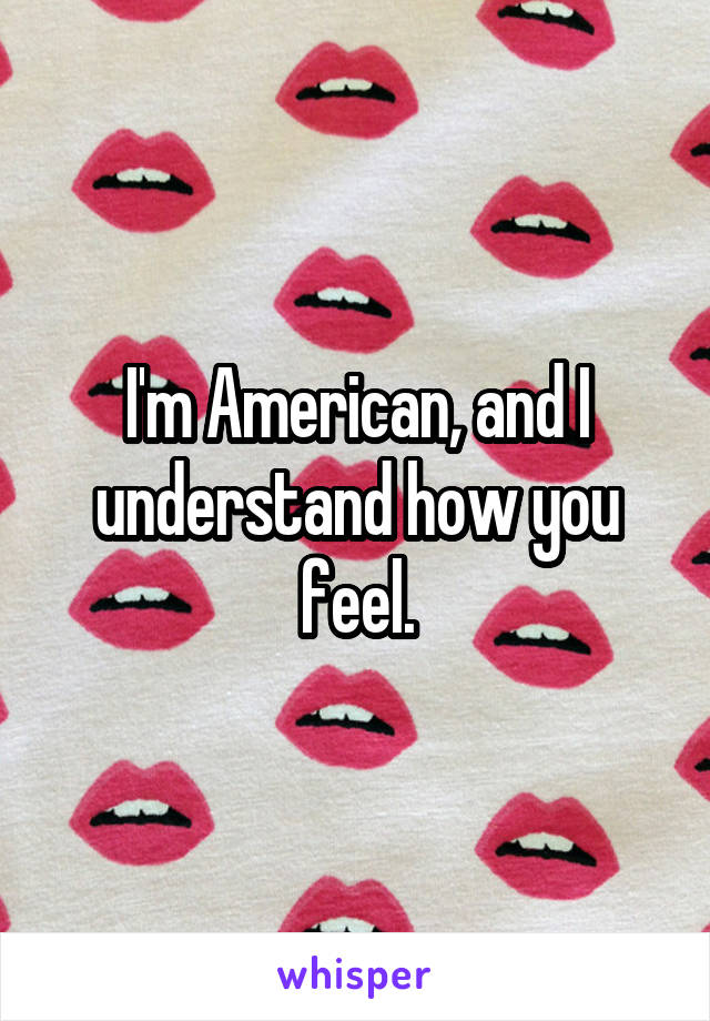 I'm American, and I understand how you feel.