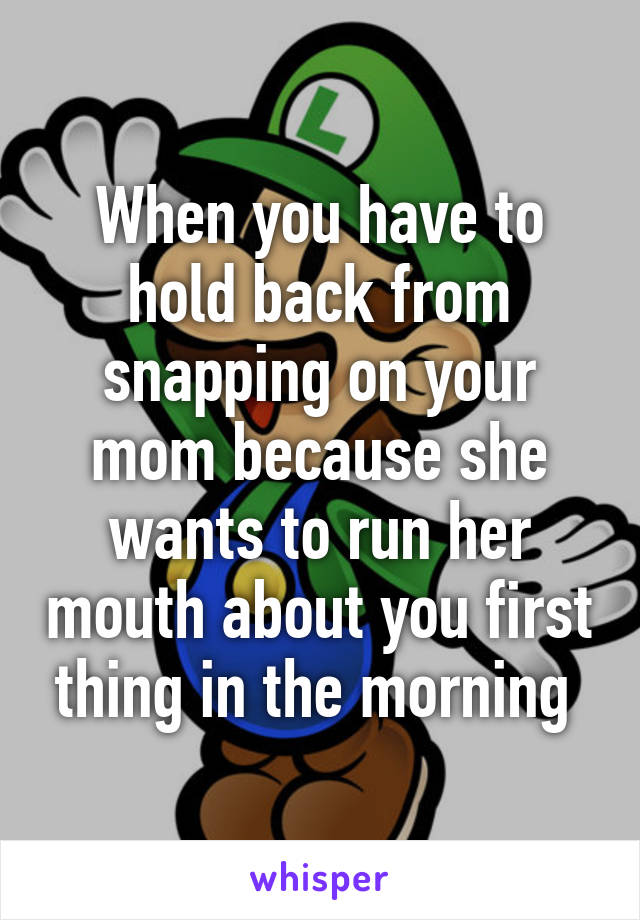 When you have to hold back from snapping on your mom because she wants to run her mouth about you first thing in the morning 