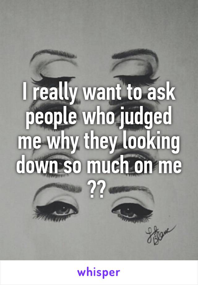 I really want to ask people who judged me why they looking down so much on me ?? 