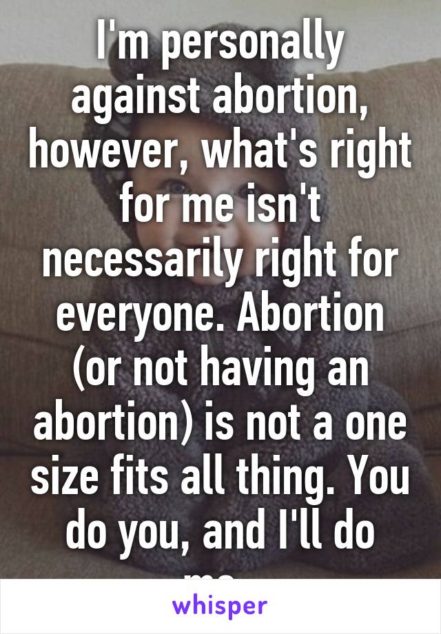 I'm personally against abortion, however, what's right for me isn't necessarily right for everyone. Abortion (or not having an abortion) is not a one size fits all thing. You do you, and I'll do me. 