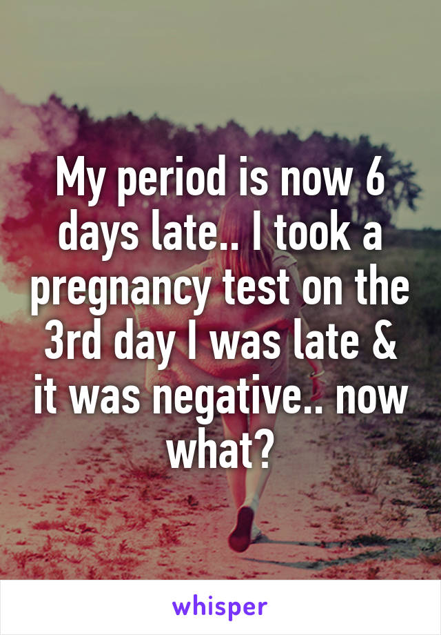 My period is now 6 days late.. I took a pregnancy test on the 3rd day I was late & it was negative.. now what?