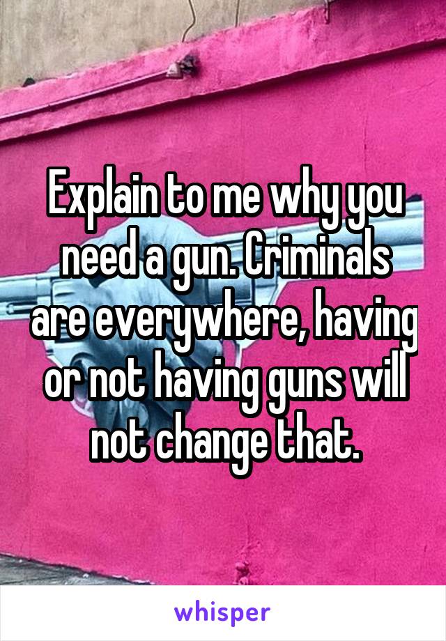 Explain to me why you need a gun. Criminals are everywhere, having or not having guns will not change that.