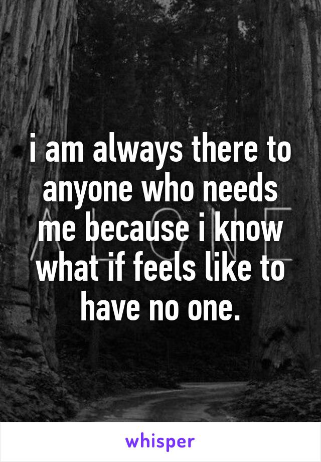 i am always there to anyone who needs me because i know what if feels like to have no one.