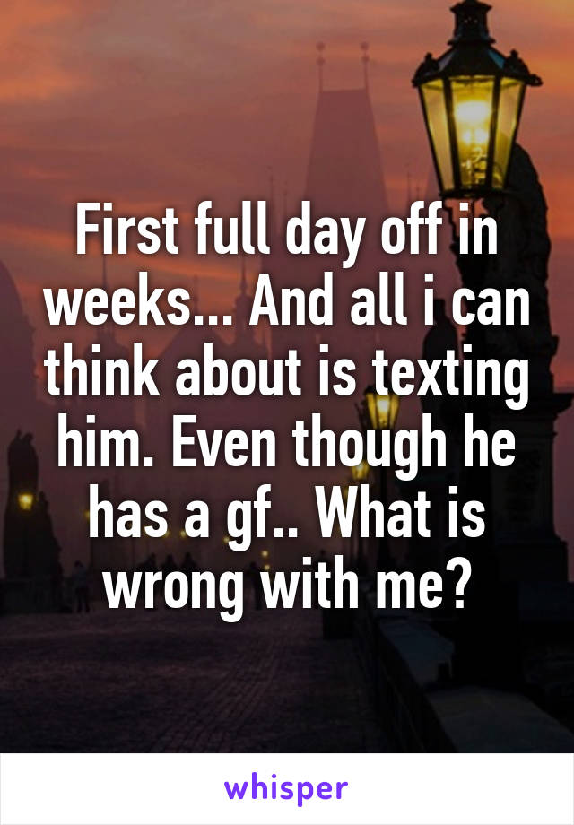 First full day off in weeks... And all i can think about is texting him. Even though he has a gf.. What is wrong with me?