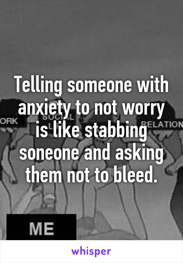 Telling someone with anxiety to not worry is like stabbing soneone and asking them not to bleed.