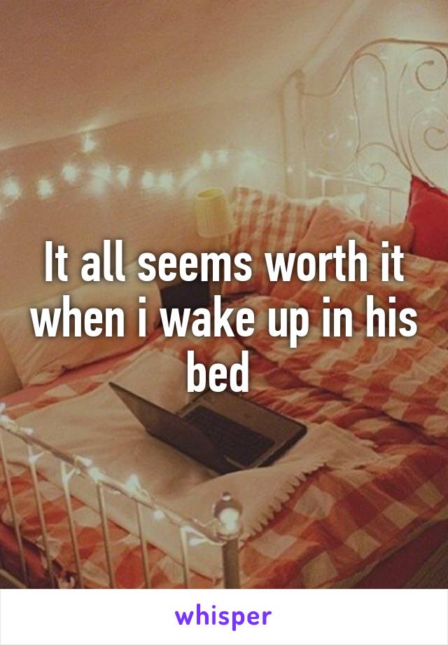 It all seems worth it when i wake up in his bed 