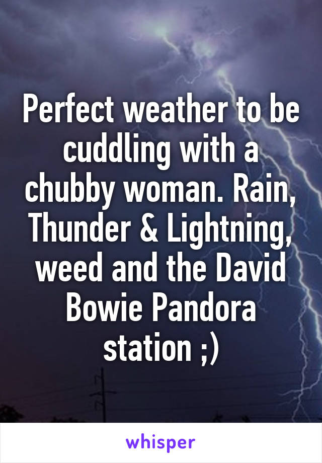 Perfect weather to be cuddling with a chubby woman. Rain, Thunder & Lightning, weed and the David Bowie Pandora station ;)