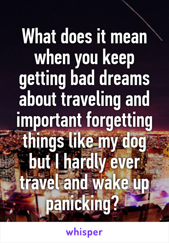 What does it mean when you keep getting bad dreams about traveling and important forgetting things like my dog but I hardly ever travel and wake up panicking? 