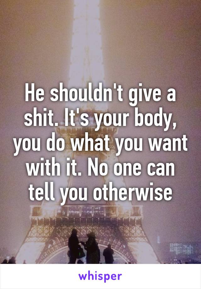 He shouldn't give a shit. It's your body, you do what you want with it. No one can tell you otherwise