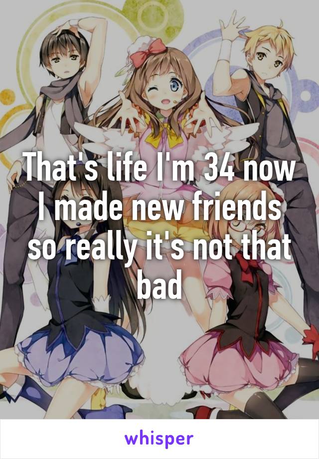 That's life I'm 34 now I made new friends so really it's not that bad