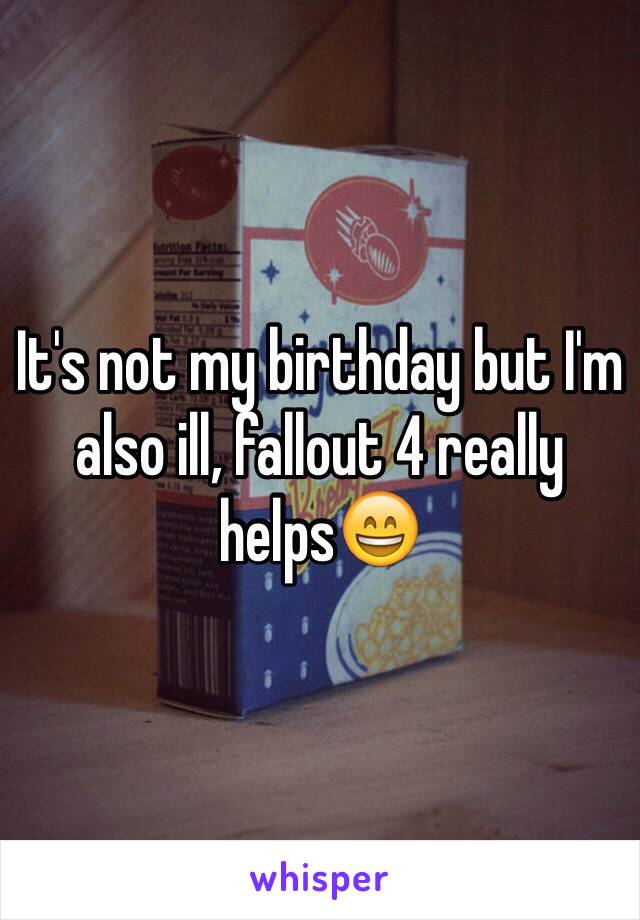 It's not my birthday but I'm also ill, fallout 4 really helps😄