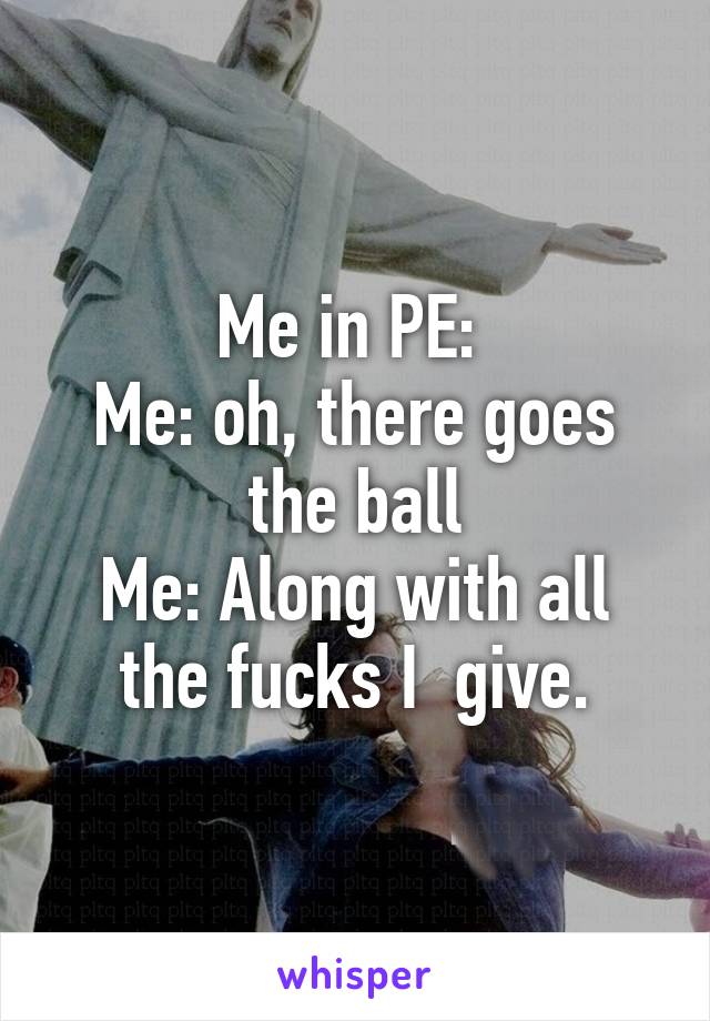 Me in PE: 
Me: oh, there goes the ball
Me: Along with all the fucks I  give.