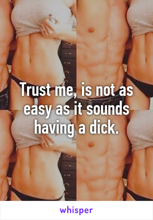 Trust me, is not as easy as it sounds having a dick.