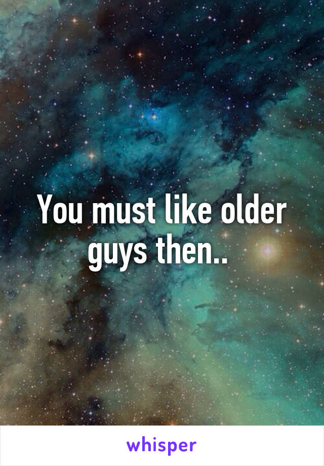 You must like older guys then.. 