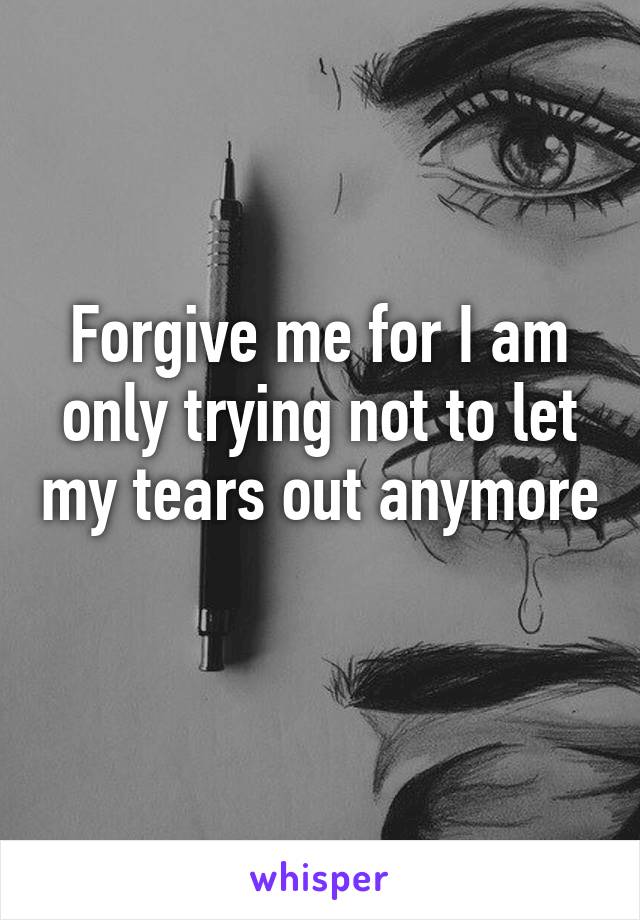 Forgive me for I am only trying not to let my tears out anymore 