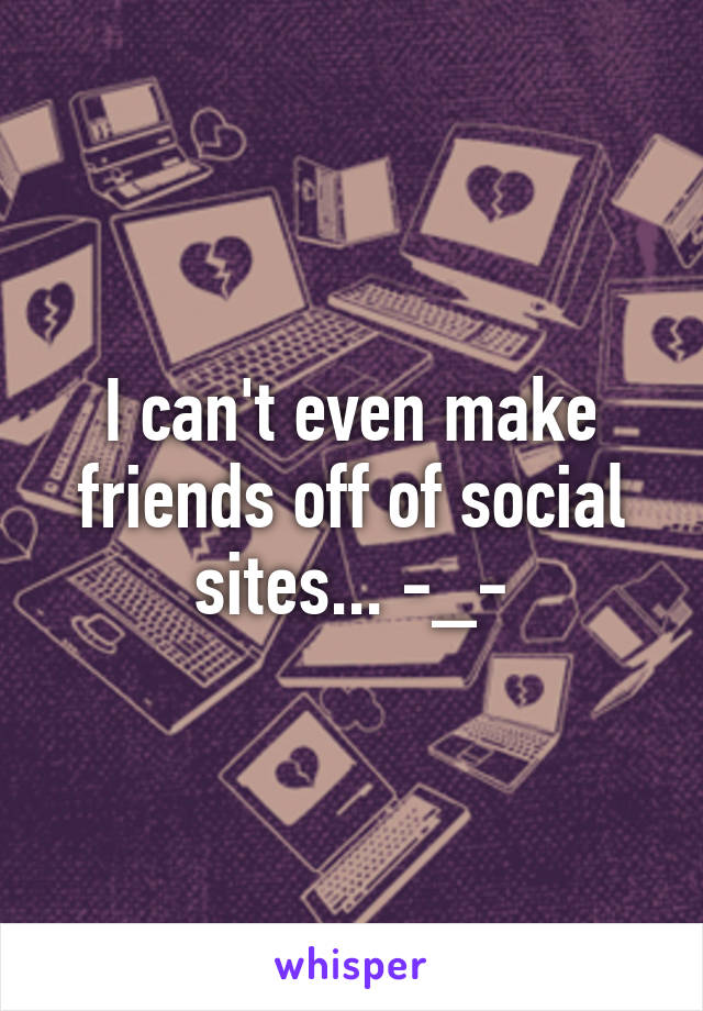 I can't even make friends off of social sites... -_-