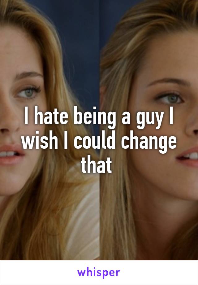 I hate being a guy I wish I could change that 