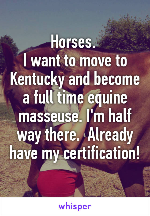 Horses. 
I want to move to Kentucky and become a full time equine masseuse. I'm half way there.  Already have my certification! 