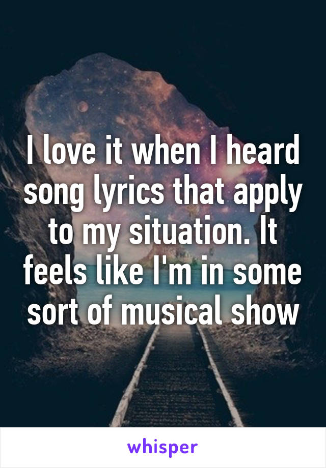 I love it when I heard song lyrics that apply to my situation. It feels like I'm in some sort of musical show