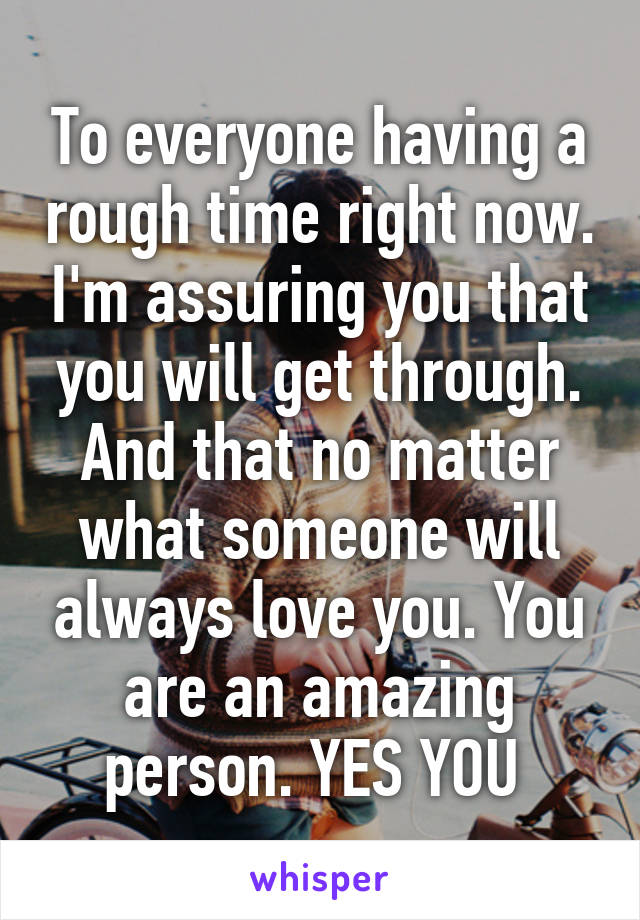 To everyone having a rough time right now. I'm assuring you that you will get through. And that no matter what someone will always love you. You are an amazing person. YES YOU 