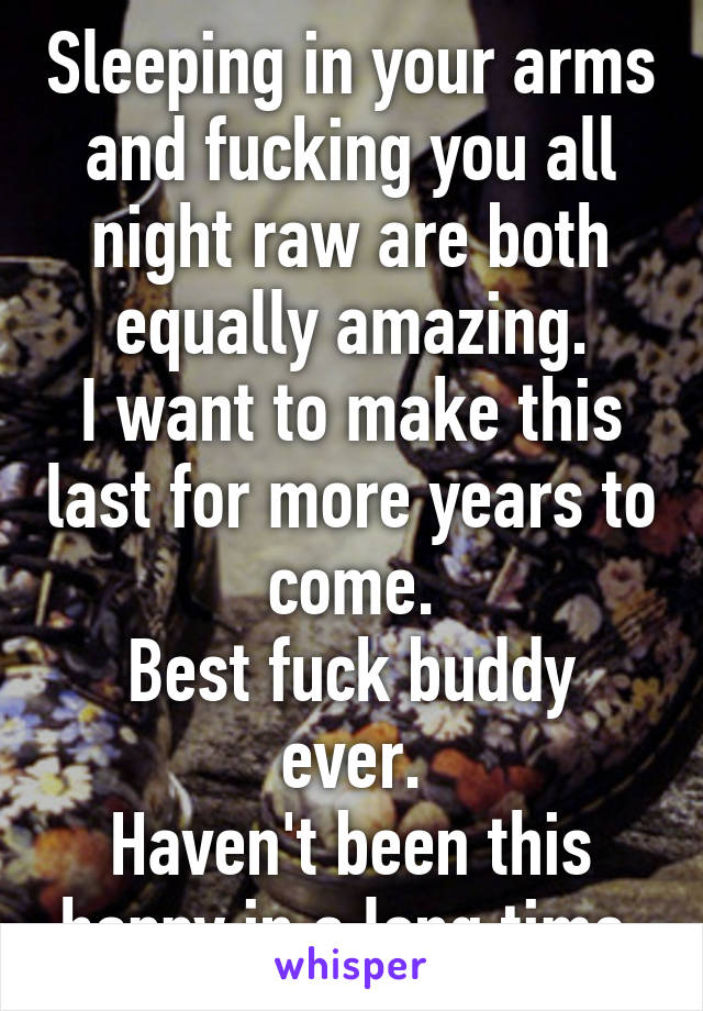 Sleeping in your arms and fucking you all night raw are both equally amazing.
I want to make this last for more years to come.
Best fuck buddy ever.
Haven't been this happy in a long time.