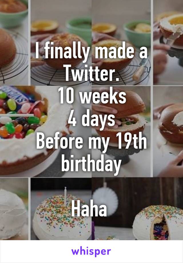 I finally made a Twitter.
10 weeks
4 days
Before my 19th birthday

Haha 