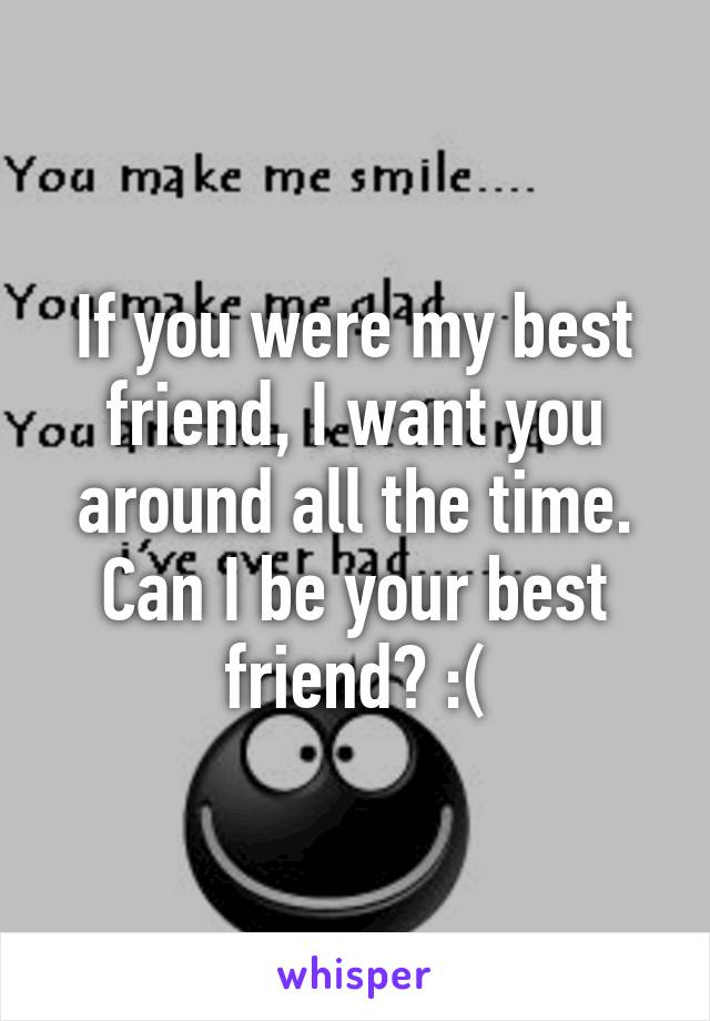 If you were my best friend, I want you around all the time. Can I be your best friend? :(