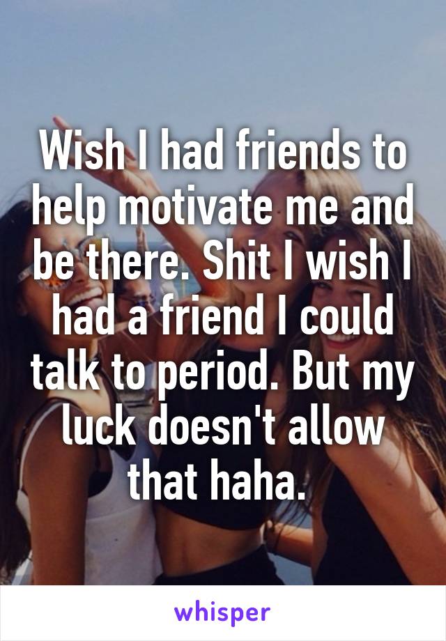 Wish I had friends to help motivate me and be there. Shit I wish I had a friend I could talk to period. But my luck doesn't allow that haha. 