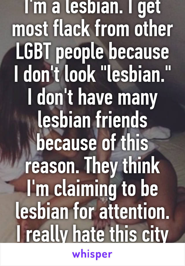 I'm a lesbian. I get most flack from other LGBT people because I don't look "lesbian." I don't have many lesbian friends because of this reason. They think I'm claiming to be lesbian for attention. I really hate this city sometimes. 