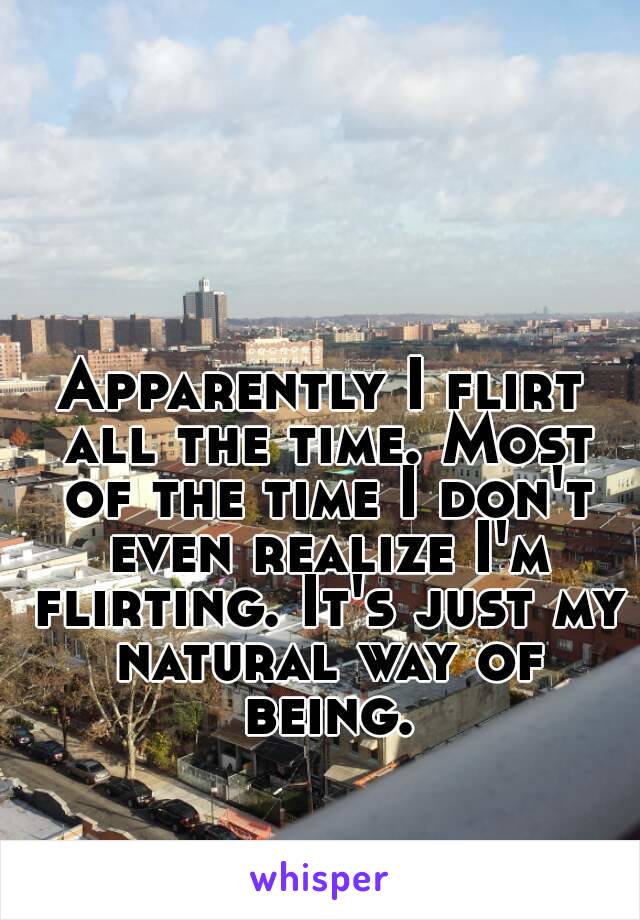 Apparently I flirt all the time. Most of the time I don't even realize I'm flirting. It's just my natural way of being.