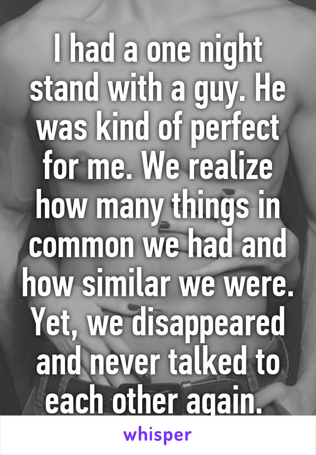 I had a one night stand with a guy. He was kind of perfect for me. We realize how many things in common we had and how similar we were. Yet, we disappeared and never talked to each other again. 