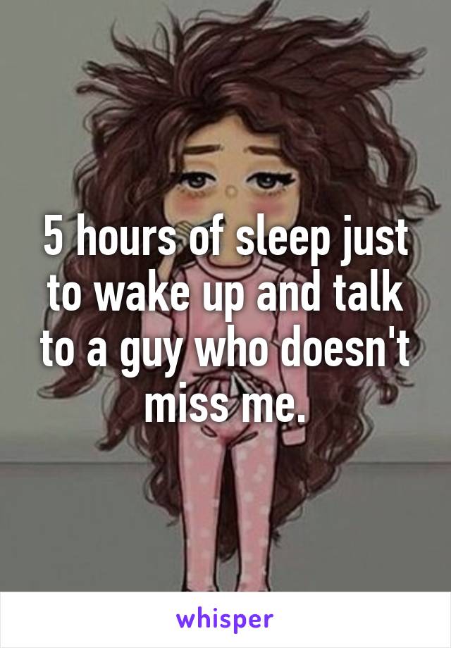 5 hours of sleep just to wake up and talk to a guy who doesn't miss me.