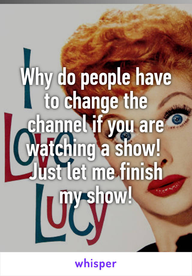 Why do people have to change the channel if you are watching a show! 
Just let me finish my show!