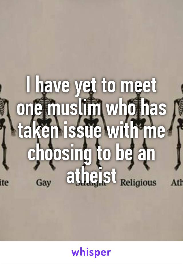 I have yet to meet one muslim who has taken issue with me choosing to be an atheist