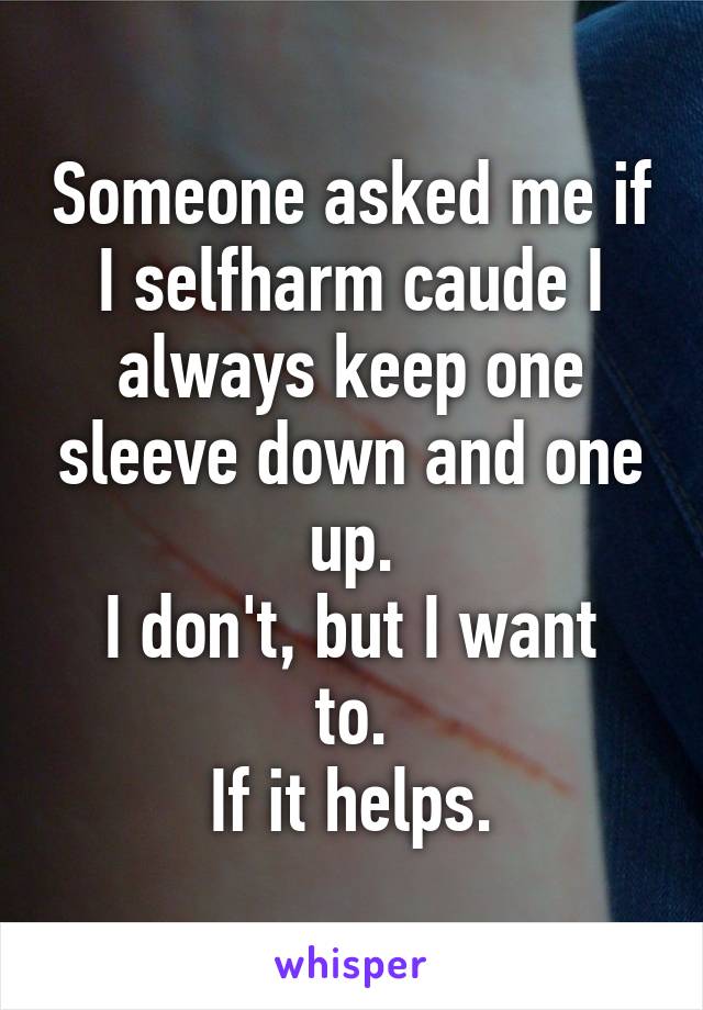 Someone asked me if I selfharm caude I always keep one sleeve down and one up.
I don't, but I want to.
If it helps.