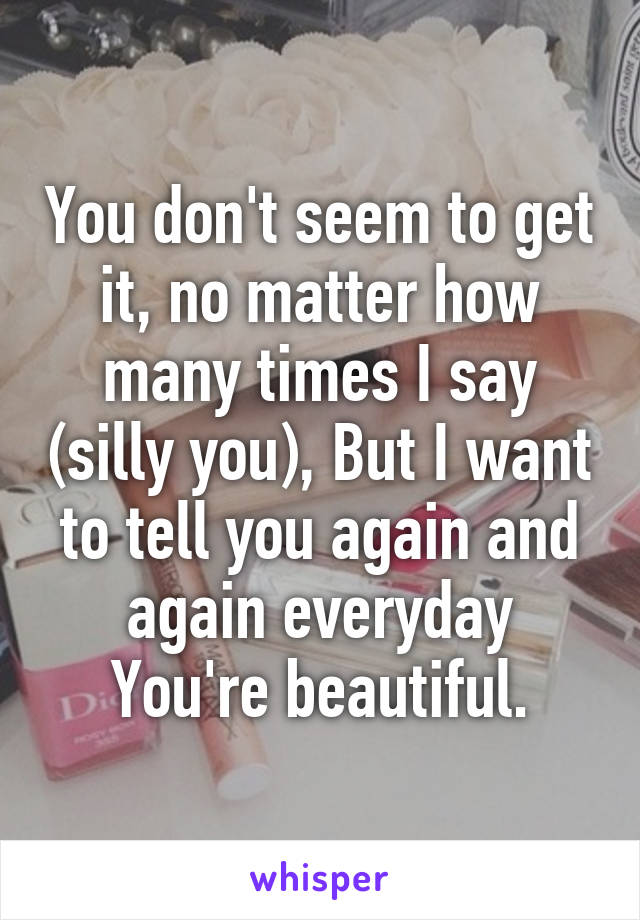 You don't seem to get it, no matter how many times I say (silly you), But I want to tell you again and again everyday You're beautiful.