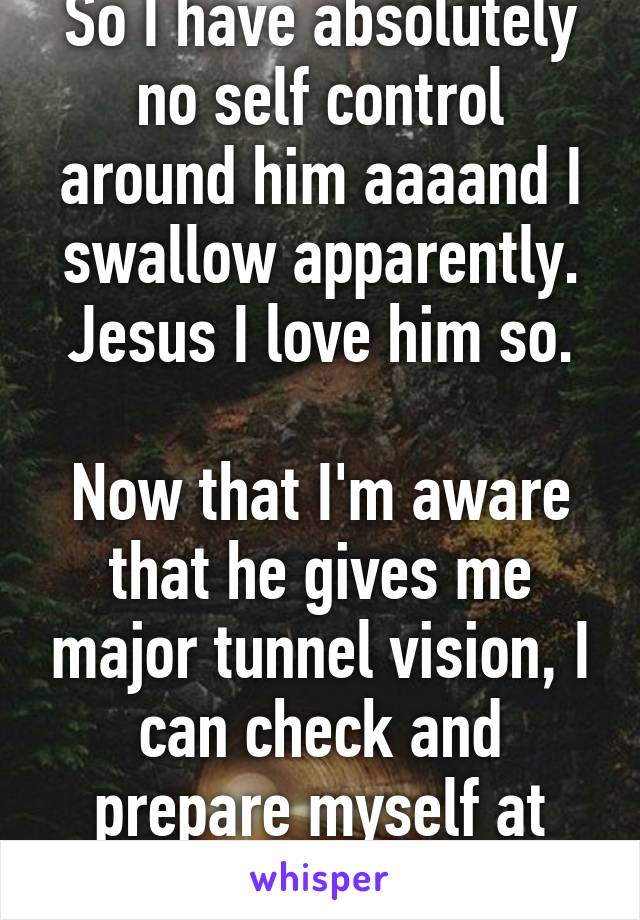 So I have absolutely no self control around him aaaand I swallow apparently. Jesus I love him so.

Now that I'm aware that he gives me major tunnel vision, I can check and prepare myself at least.