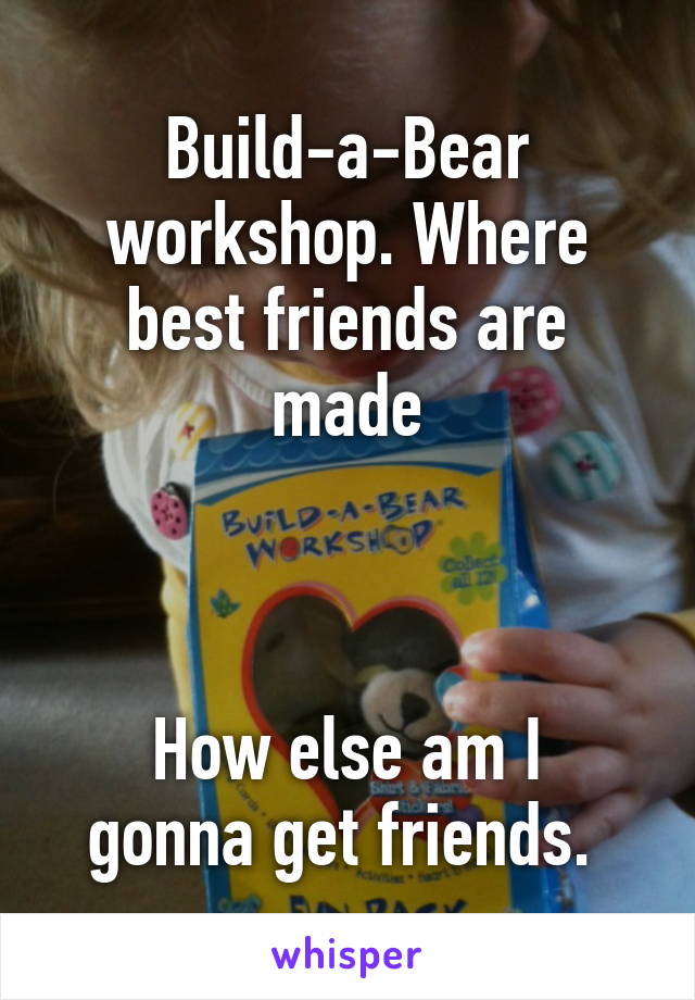 Build-a-Bear workshop. Where best friends are made



How else am I gonna get friends. 