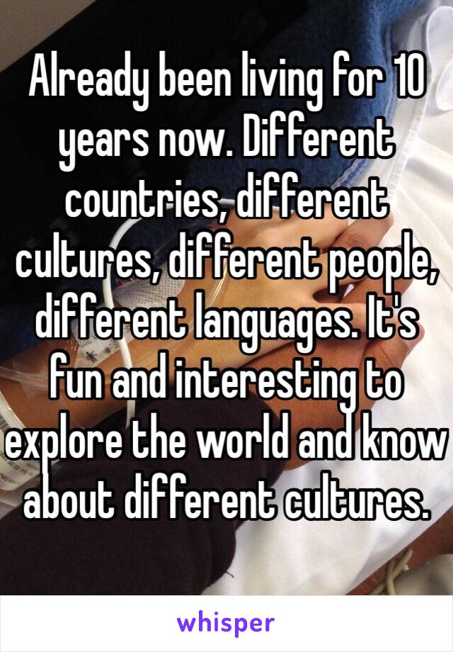 Already been living for 10 years now. Different countries, different cultures, different people, different languages. It's fun and interesting to explore the world and know about different cultures. 