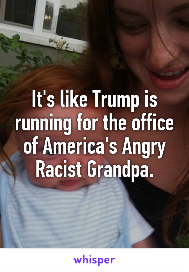 It's like Trump is running for the office of America's Angry Racist Grandpa.