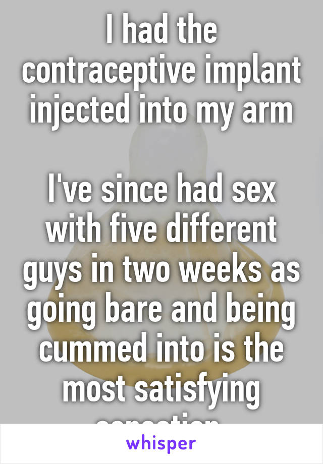 I had the contraceptive implant injected into my arm

I've since had sex with five different guys in two weeks as going bare and being cummed into is the most satisfying sensation 