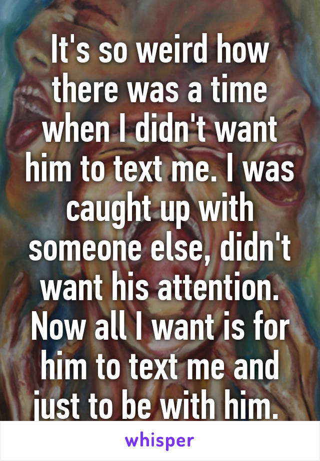 It's so weird how there was a time when I didn't want him to text me. I was caught up with someone else, didn't want his attention. Now all I want is for him to text me and just to be with him. 