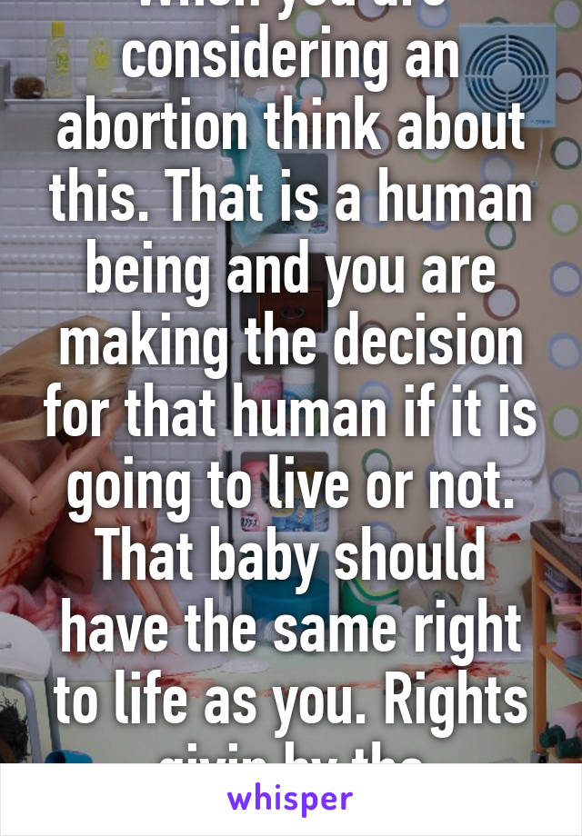 When you are considering an abortion think about this. That is a human being and you are making the decision for that human if it is going to live or not. That baby should have the same right to life as you. Rights givin by the constitution. 