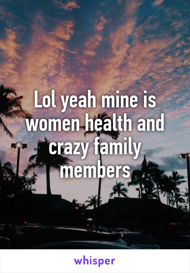 Lol yeah mine is women health and crazy family members