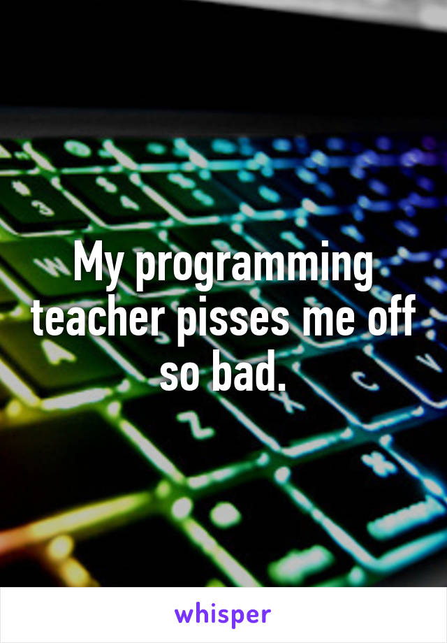 My programming teacher pisses me off so bad.