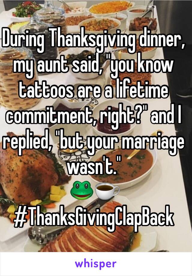 During Thanksgiving dinner, my aunt said, "you know tattoos are a lifetime commitment, right?" and I replied, "but your marriage wasn't." 
🐸☕️ #ThanksGivingClapBack
