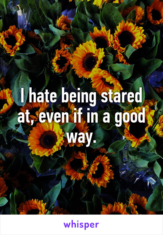 I hate being stared at, even if in a good way.