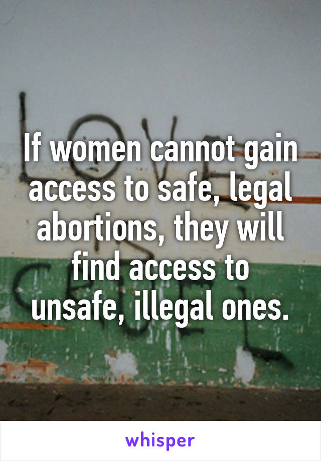 If women cannot gain access to safe, legal abortions, they will find access to unsafe, illegal ones.